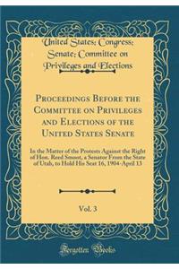Proceedings Before the Committee on Privileges and Elections of the United States Senate, Vol. 3: In the Matter of the Protests Against the Right of Hon. Reed Smoot, a Senator From the State of Utah, to Hold His Seat 16, 1904-April 13 (Classic Repr