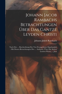 Johann Jacob Rambachs Betrachtungen Über Das Gantze Leyden Christi: Nach Der ... Beschreibung Der Vier Evangelisten Abgehandelt: Mit Denen Betrachtungen Des ... Authoris, Über Die Sieben Letzten Worte, ... Jesu