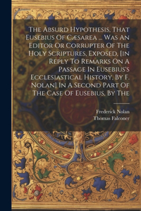 The Absurd Hypothesis, That Eusebius Of Cæsarea ... Was An Editor Or Corrupter Of The Holy Scriptures, Exposed, [in Reply To Remarks On A Passage In Eusebius's Ecclesiastical History, By F. Nolan] In A Second Part Of The Case Of Eusebius, By The