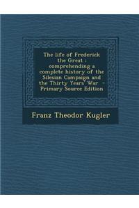 The Life of Frederick the Great: Comprehending a Complete History of the Silesian Campaign and the Thirty Years' War
