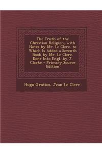 The Truth of the Christian Religion, with Notes by Mr. Le Clerc. to Which Is Added a Seventh Book by Mr. Le Clerc. Done Into Engl. by J. Clarke