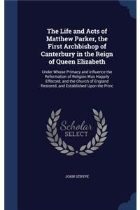 The Life and Acts of Matthew Parker, the First Archbishop of Canterbury in the Reign of Queen Elizabeth