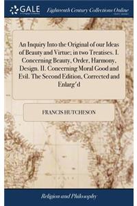 An Inquiry Into the Original of our Ideas of Beauty and Virtue; in two Treatises. I. Concerning Beauty, Order, Harmony, Design. II. Concerning Moral Good and Evil. The Second Edition, Corrected and Enlarg'd