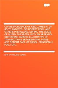 Correspondence of King James VI. of Scotland with Sir Robert Cecil and Others in England, During the Reign of Queen Elizabeth; With an Appendix Containing Papers Illustrative of Transactions Between King James and Robert Earl of Essex. Principally