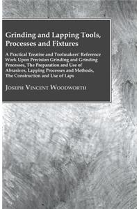 Grinding And Lapping Tools, Processes And Fixtures - A Practical Treatise And Toolmakers' Reference Work Upon Precision Grinding And Grinding Processes, The Preparation And Use Of Abrasives, Lapping Processes And Methods, The Construction And Use O