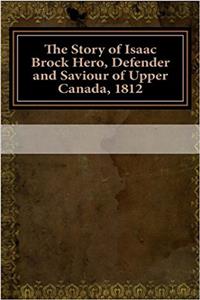 The Story of Isaac Brock Hero, Defender and Saviour of Upper Canada, 1812