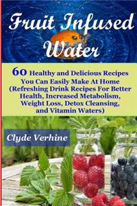 Fruit Infused Water 60 Healthy and DeliciousRecipes You Can Easily Make At Home (Refreshing Drink Recipes For Better Health, Increased Metabolism, Weight Loss, Detox Cleansing, and Vitamin Waters)