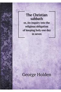 The Christian sabbath or, An inquiry into the religious obligation of keeping holy one day in seven