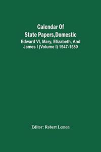 Calendar Of State Papers, Domestic. Edward Vi, Mary, Elizabeth, And James I (Volume I) 1547-1580