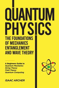 QUANTUM PHYSICS The Foundations of Mechanics, Entanglement and Wave Theory: A Beginners Guide to Quantum Mechanics, String Theory, Field Theory and Quantum Computing