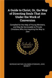 A Guide to Christ, Or, the Way of Directing Souls That Are Under the Work of Conversion: Compiled for the Help of Young Ministers, and May Be Serviceable to Private Christians Who Are Inquiring the Way to Zion