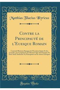 Contre La PrincipautÃ© de l'Euesque Romain: ContenÃ£t Plusieurs Passages de l'Escriture Sainte Et Des Conciles, Par Lesquels Il Est MonstrÃ© Que Nul Euesque Ne Doit Auoir AuthoritÃ© NY PrincipautÃ© Sur Les Autres Euesques (Classic Reprint)