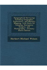 Topographical Surveying: Including Geographic, Exploratory, and Military Mapping, with Hints on Camping, Emergency Surgery, and Photography