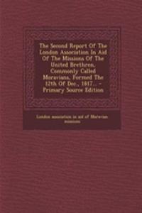 The Second Report of the London Association in Aid of the Missions of the United Brethren, Commonly Called Moravians, Formed the 12th of Dec., 1817... - Primary Source Edition