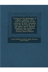 Lectures on the Philosophy of Religion, Together with a Work on the Proofs of the Existence of God. Translated from the 2D German Ed. by E.B. Speirs,