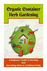 Organic Container Herb Gardening - A Beginner?s Guide to Growing and Harvesting Herbs in Containers Easily
