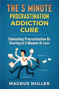 5 Minute Procrastination Addiction Cure: Eliminating Procrastination by Starting in 5 Minutes or Less