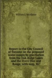 Report to the City Council of Toronto on the proposed water supply by gravitation from the Oak Ridge Lakes and the rivers Don and Rouge