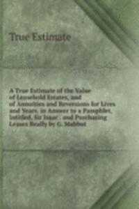 True Estimate of the Value of Leasehold Estates, and of Annuities and Reversions for Lives and Years. in Answer to a Pamphlet, Intitled, Sir Isaac . and Purchasing Leases Really by G. Mabbut.