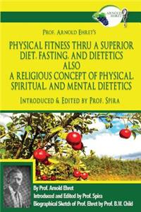 Prof. Arnold Ehret's Physical Fitness Thru a Superior Diet, Fasting, and Dietetics Also a Religious Concept of Physical, Spiritual, and Mental Dietetics