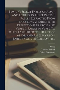 Bewick's Select Fables of Aesop and Others. In Three Parts. 1. Fables Extracted From Dodsley's. 2. Fables With Reflections in Prose and Verse. 3. Fables in Verse. To Which Are Prefixed The Life of Aesop, and An Essay Upon Fable by Oliver Goldsmith.