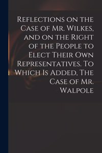 Reflections on the Case of Mr. Wilkes, and on the Right of the People to Elect Their Own Representatives. To Which is Added, The Case of Mr. Walpole