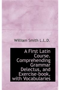 A First Latin Course. Comprehending Grammar Delectus, and Exercise-Book, with Vocabularies