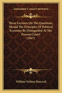 Three Lectures On The Questions, Should The Principles Of Political Economy Be Disregarded At The Present Crisis? (1847)