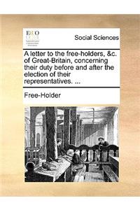 A Letter to the Free-Holders, &c. of Great-Britain, Concerning Their Duty Before and After the Election of Their Representatives. ...