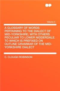 A Glossary of Words Pertaining to the Dialect of Mid-Yorkshire; With Others Peculiar to Lower Nidderdale. to Which Is Prefixed on Outline Grammar of the Mid-Yorkshire Dialect Volume 5