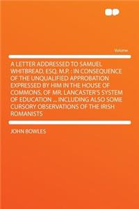 A Letter Addressed to Samuel Whitbread, Esq. M.P.: In Consequence of the Unqualified Approbation Expressed by Him in the House of Commons, of Mr. Lancaster's System of Education ... Including Also Some Cursory Observations of the Irish Romanists