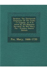 Ibrahim, the Thirteenth Emperour of the Turks: A Tragedy. as It Is Acted by His Majesties Servants. by Mrs Mary Pix - Primary Source Edition