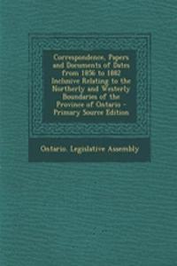 Correspondence, Papers and Documents of Dates from 1856 to 1882 Inclusive Relating to the Northerly and Westerly Boundaries of the Province of Ontario