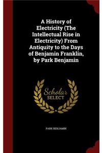 A History of Electricity (the Intellectual Rise in Electricity) from Antiquity to the Days of Benjamin Franklin, by Park Benjamin