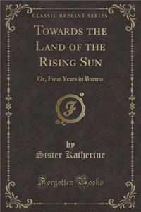 Towards the Land of the Rising Sun: Or, Four Years in Burma (Classic Reprint)