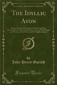 The Idyllic Avon: Being a Simple Description of the Avon from Tewkesbury to Above Stratford-On-Avon, with Songs and Pictures of the River and Its Neighbourhood (Classic Reprint)