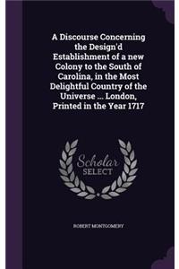 Discourse Concerning the Design'd Establishment of a new Colony to the South of Carolina, in the Most Delightful Country of the Universe ... London, Printed in the Year 1717