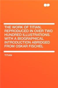The Work of Titian, Reproduced in Over Two Hundred Illustrations. with a Biographical Introduction Abridged from Oskar Fischel