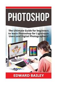 Photoshop: The Ultimate Guide for Beginners to Learn Photoshop for Lightroom Users and Digital Photographers!: The Ultimate Guide for Beginners to Learn Photoshop for Lightroom Users and Digital Photographers!