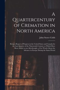 Quartercentury of Cremation in North America; Being a Report of Progress in the United States and Canada for the Last Quarter of the Nineteenth Century; to Which Have Been Added, as an Afterthought, a Few Words About the Advance in Europe During Th
