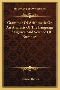 Grammar of Arithmetic Or, an Analysis of the Language of Figures and Science of Numbers