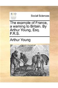 The example of France, a warning to Britain. By Arthur Young, Esq. F.R.S.