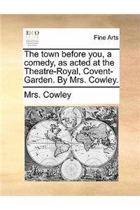 The Town Before You, a Comedy, as Acted at the Theatre-Royal, Covent-Garden. by Mrs. Cowley.