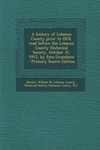 A History of Lebanon County Prior to 1876, Read Before the Lebanon County Historical Society, October 31, 1913, by Ezra Grumbine