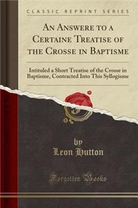 An Answere to a Certaine Treatise of the Crosse in Baptisme: Intituled a Short Treatise of the Crosse in Baptisme, Contracted Into This Syllogisme (Classic Reprint)