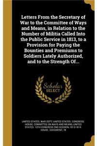 Letters From the Secretary of War to the Committee of Ways and Means, in Relation to the Number of Militia Called Into the Public Service in 1813, to a Provision for Paying the Bounties and Premiums to Soldiers Lately Authorized, and to the Strengt