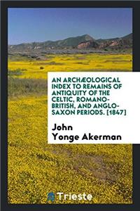 Archaeological Index to Remains of Antiquity of the Celtic, Romano-British, and Anglo-Saxon Periods. [1847]