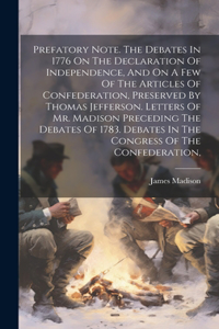 Prefatory Note. The Debates In 1776 On The Declaration Of Independence, And On A Few Of The Articles Of Confederation, Preserved By Thomas Jefferson. Letters Of Mr. Madison Preceding The Debates Of 1783. Debates In The Congress Of The Confederation