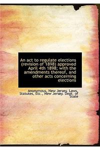 An ACT to Regulate Elections (Revision of 1898) Approved April 4th 1898; With the Amendments Thereof