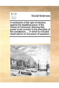 A vindication of the right of election, against the disabling power of the House of Commons; shewing that power to be contrary to the principles of the constitution, ... In which is included observations on the power of expulsion.